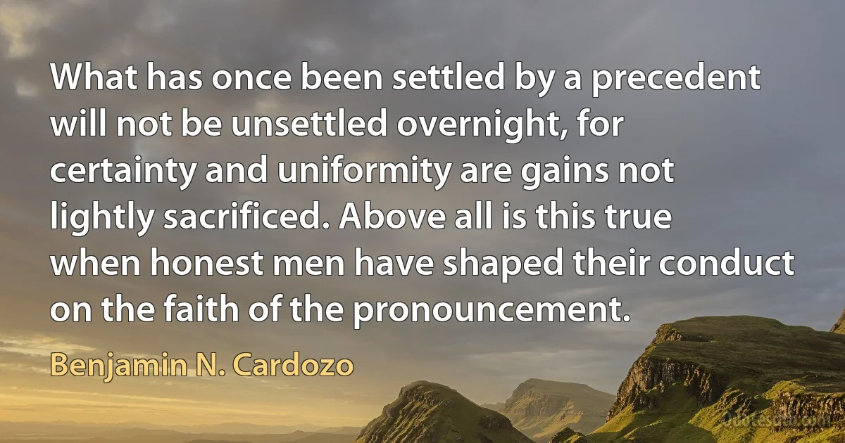 What has once been settled by a precedent will not be unsettled overnight, for certainty and uniformity are gains not lightly sacrificed. Above all is this true when honest men have shaped their conduct on the faith of the pronouncement. (Benjamin N. Cardozo)