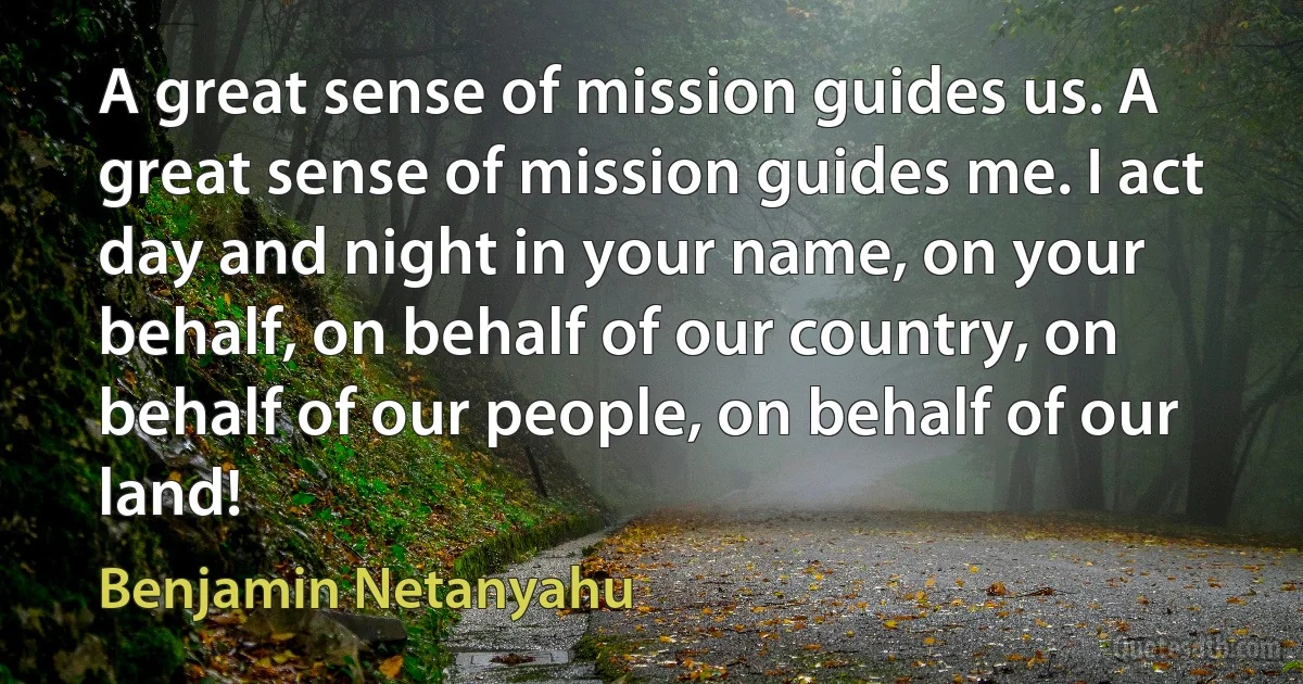 A great sense of mission guides us. A great sense of mission guides me. I act day and night in your name, on your behalf, on behalf of our country, on behalf of our people, on behalf of our land! (Benjamin Netanyahu)