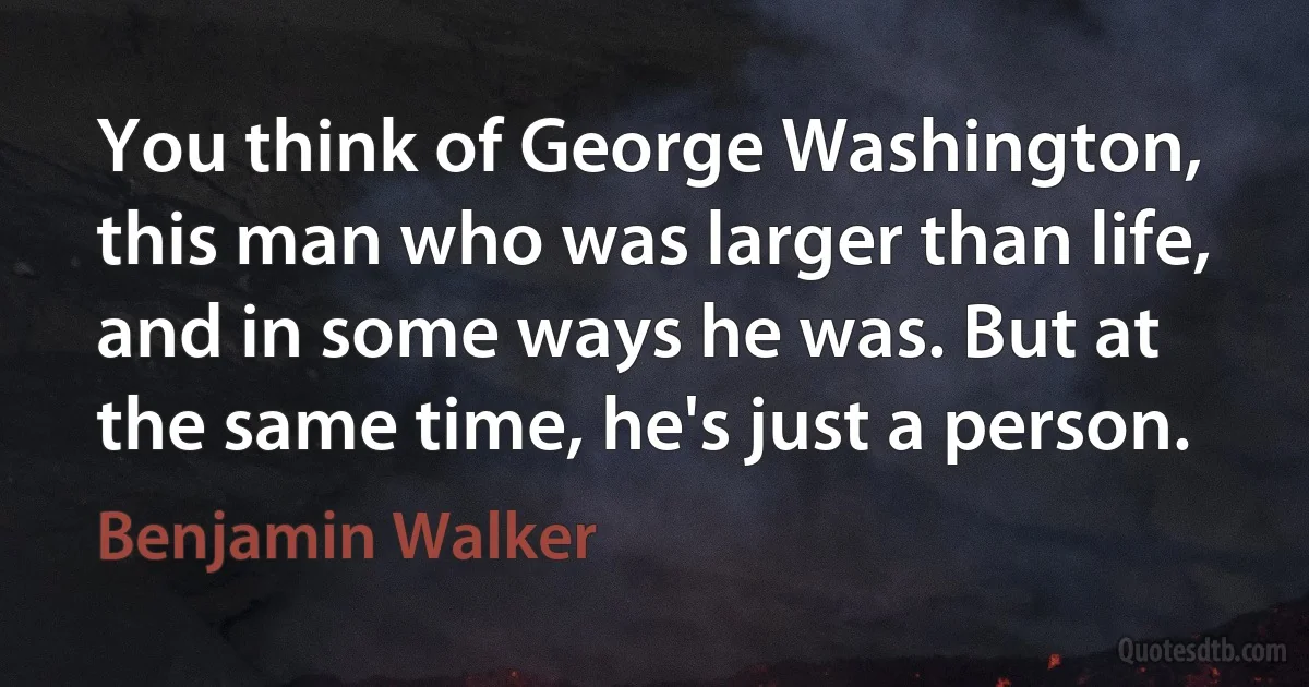 You think of George Washington, this man who was larger than life, and in some ways he was. But at the same time, he's just a person. (Benjamin Walker)