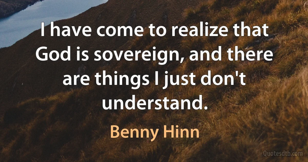 I have come to realize that God is sovereign, and there are things I just don't understand. (Benny Hinn)