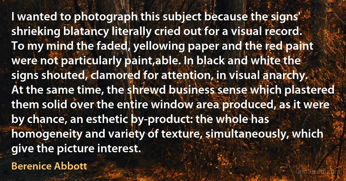 I wanted to photograph this subject because the signs' shrieking blatancy literally cried out for a visual record. To my mind the faded, yellowing paper and the red paint were not particularly paint,able. In black and white the signs shouted, clamored for attention, in visual anarchy. At the same time, the shrewd business sense which plastered them solid over the entire window area produced, as it were by chance, an esthetic by-product: the whole has homogeneity and variety of texture, simultaneously, which give the picture interest. (Berenice Abbott)