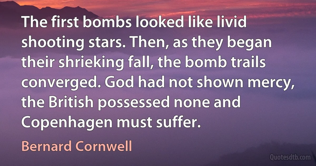 The first bombs looked like livid shooting stars. Then, as they began their shrieking fall, the bomb trails converged. God had not shown mercy, the British possessed none and Copenhagen must suffer. (Bernard Cornwell)