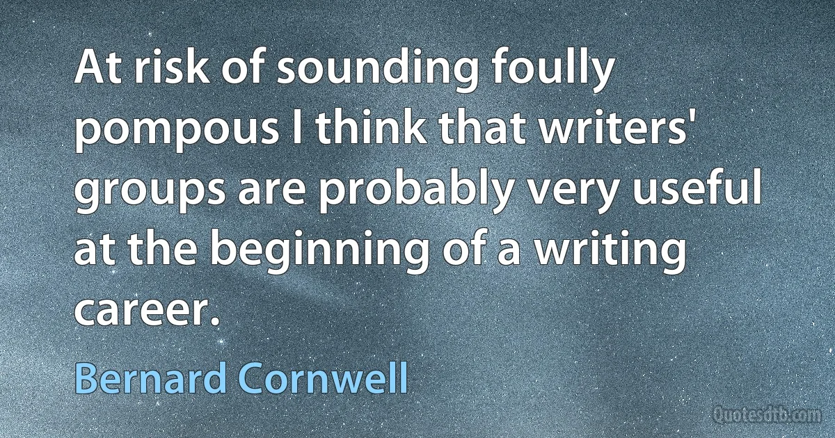 At risk of sounding foully pompous I think that writers' groups are probably very useful at the beginning of a writing career. (Bernard Cornwell)