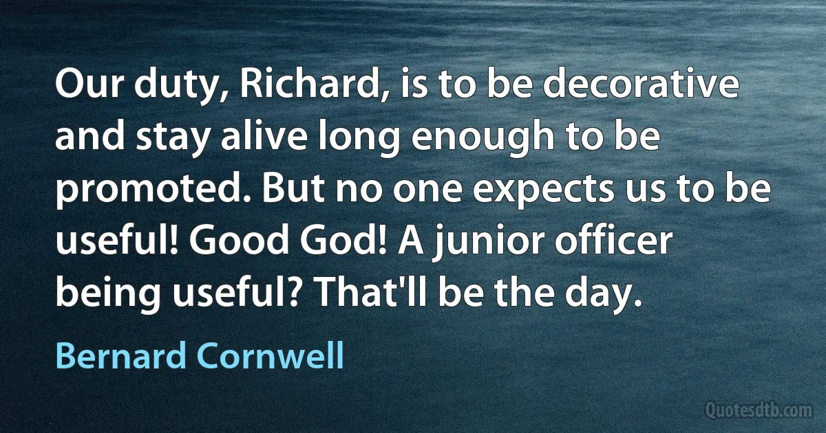 Our duty, Richard, is to be decorative and stay alive long enough to be promoted. But no one expects us to be useful! Good God! A junior officer being useful? That'll be the day. (Bernard Cornwell)