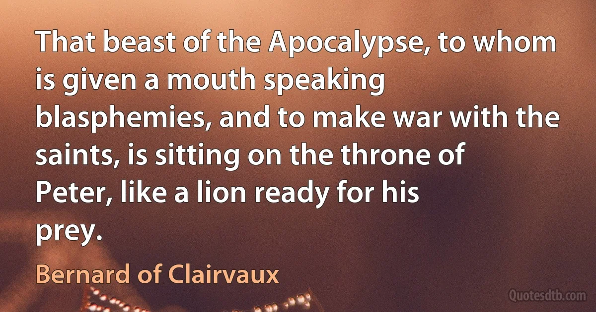 That beast of the Apocalypse, to whom is given a mouth speaking blasphemies, and to make war with the saints, is sitting on the throne of Peter, like a lion ready for his prey. (Bernard of Clairvaux)