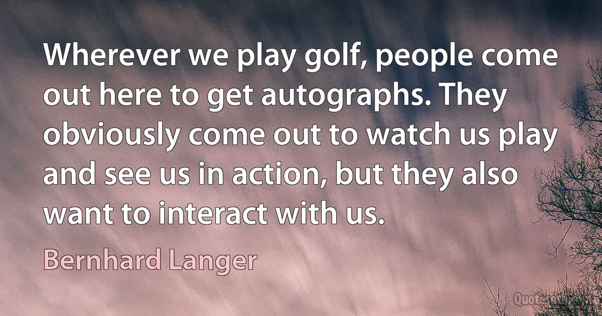 Wherever we play golf, people come out here to get autographs. They obviously come out to watch us play and see us in action, but they also want to interact with us. (Bernhard Langer)