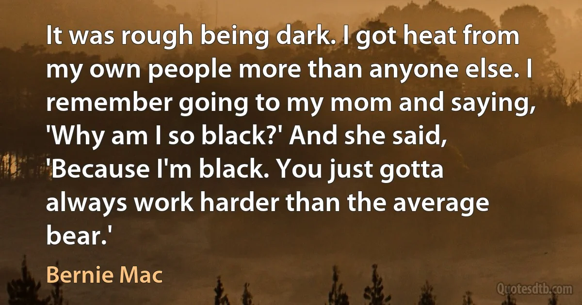 It was rough being dark. I got heat from my own people more than anyone else. I remember going to my mom and saying, 'Why am I so black?' And she said, 'Because I'm black. You just gotta always work harder than the average bear.' (Bernie Mac)