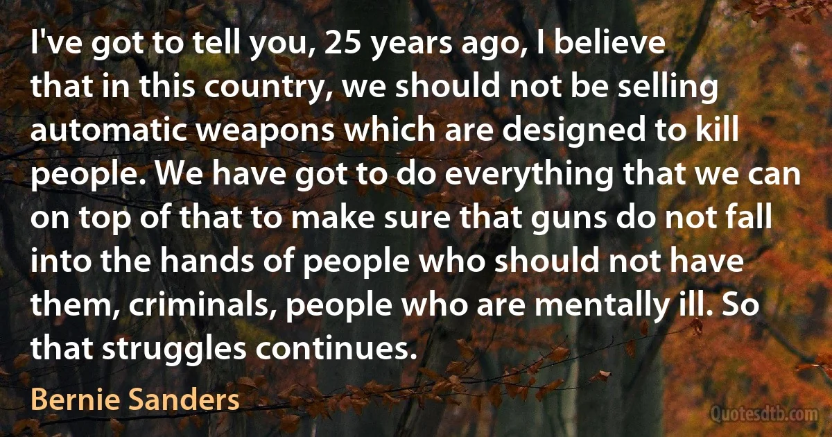 I've got to tell you, 25 years ago, I believe that in this country, we should not be selling automatic weapons which are designed to kill people. We have got to do everything that we can on top of that to make sure that guns do not fall into the hands of people who should not have them, criminals, people who are mentally ill. So that struggles continues. (Bernie Sanders)