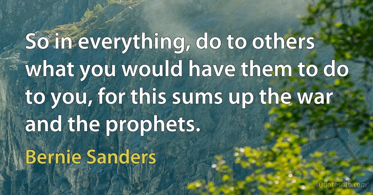 So in everything, do to others what you would have them to do to you, for this sums up the war and the prophets. (Bernie Sanders)