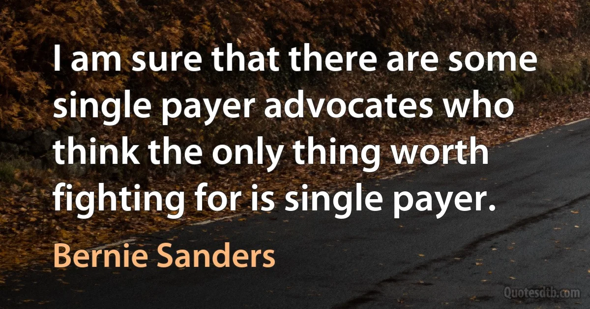 I am sure that there are some single payer advocates who think the only thing worth fighting for is single payer. (Bernie Sanders)