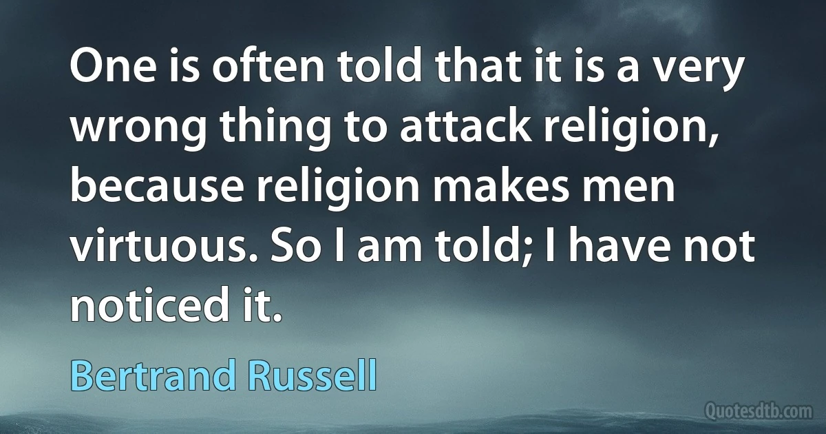 One is often told that it is a very wrong thing to attack religion, because religion makes men virtuous. So I am told; I have not noticed it. (Bertrand Russell)