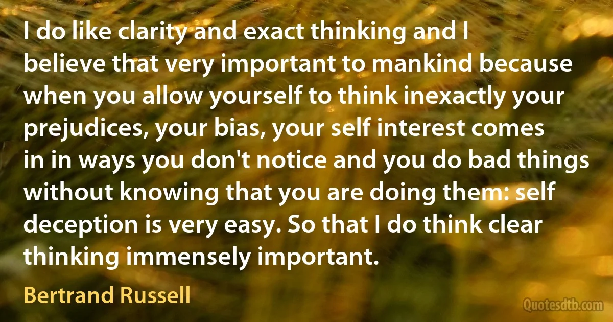 I do like clarity and exact thinking and I believe that very important to mankind because when you allow yourself to think inexactly your prejudices, your bias, your self interest comes in in ways you don't notice and you do bad things without knowing that you are doing them: self deception is very easy. So that I do think clear thinking immensely important. (Bertrand Russell)