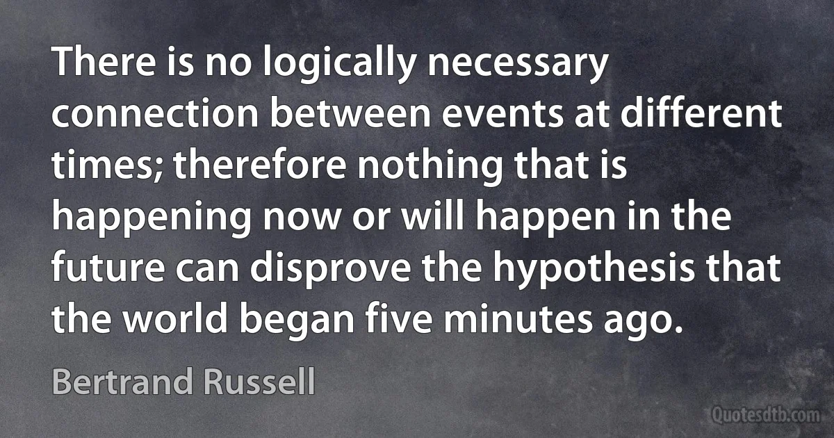 There is no logically necessary connection between events at different times; therefore nothing that is happening now or will happen in the future can disprove the hypothesis that the world began five minutes ago. (Bertrand Russell)