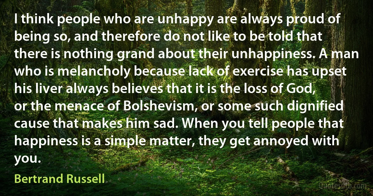 I think people who are unhappy are always proud of being so, and therefore do not like to be told that there is nothing grand about their unhappiness. A man who is melancholy because lack of exercise has upset his liver always believes that it is the loss of God, or the menace of Bolshevism, or some such dignified cause that makes him sad. When you tell people that happiness is a simple matter, they get annoyed with you. (Bertrand Russell)