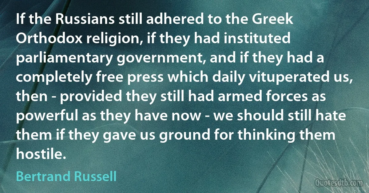 If the Russians still adhered to the Greek Orthodox religion, if they had instituted parliamentary government, and if they had a completely free press which daily vituperated us, then - provided they still had armed forces as powerful as they have now - we should still hate them if they gave us ground for thinking them hostile. (Bertrand Russell)