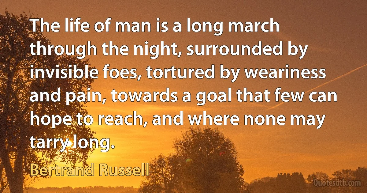 The life of man is a long march through the night, surrounded by invisible foes, tortured by weariness and pain, towards a goal that few can hope to reach, and where none may tarry long. (Bertrand Russell)