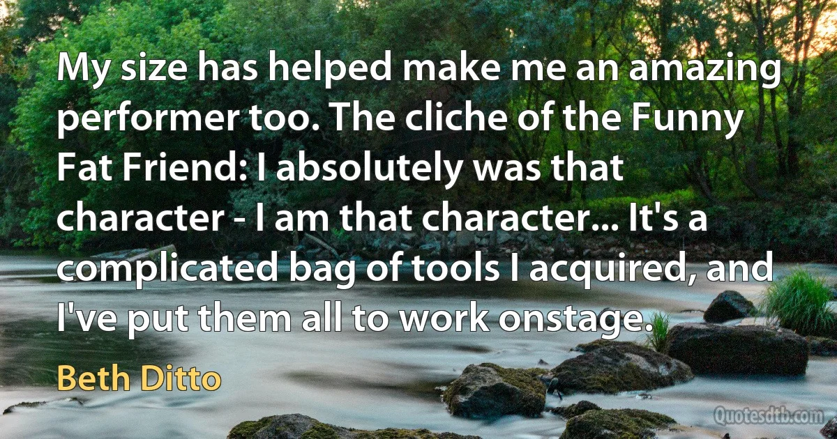 My size has helped make me an amazing performer too. The cliche of the Funny Fat Friend: I absolutely was that character - I am that character... It's a complicated bag of tools I acquired, and I've put them all to work onstage. (Beth Ditto)