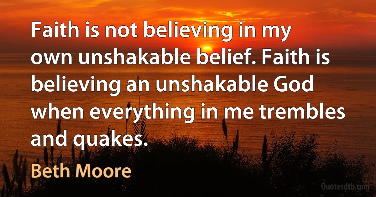 Faith is not believing in my own unshakable belief. Faith is believing an unshakable God when everything in me trembles and quakes. (Beth Moore)