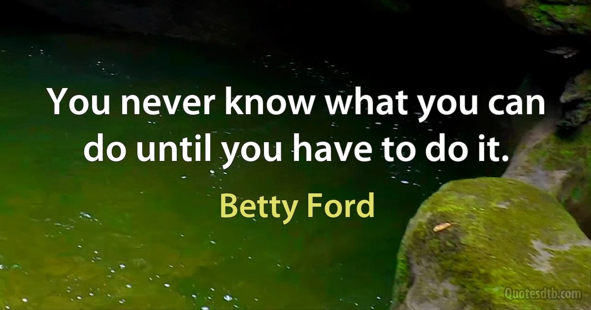 You never know what you can do until you have to do it. (Betty Ford)