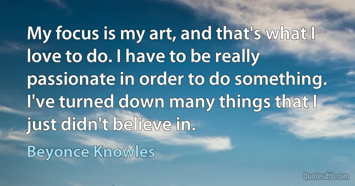 My focus is my art, and that's what I love to do. I have to be really passionate in order to do something. I've turned down many things that I just didn't believe in. (Beyonce Knowles)