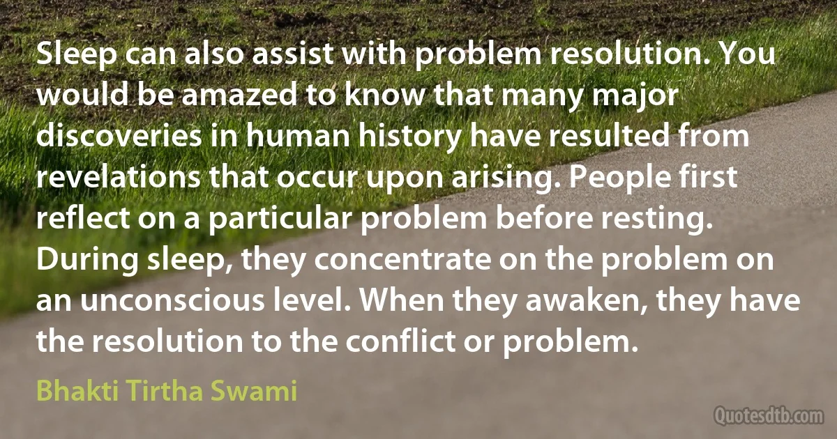 Sleep can also assist with problem resolution. You would be amazed to know that many major discoveries in human history have resulted from revelations that occur upon arising. People first reflect on a particular problem before resting. During sleep, they concentrate on the problem on an unconscious level. When they awaken, they have the resolution to the conflict or problem. (Bhakti Tirtha Swami)