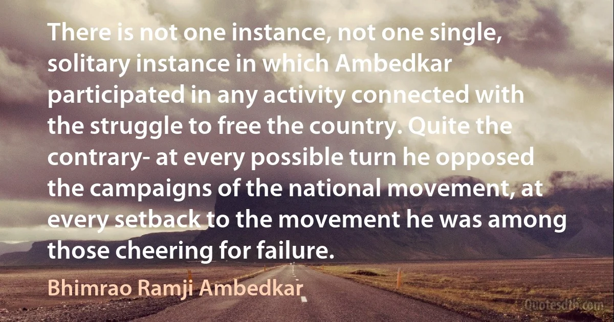 There is not one instance, not one single, solitary instance in which Ambedkar participated in any activity connected with the struggle to free the country. Quite the contrary- at every possible turn he opposed the campaigns of the national movement, at every setback to the movement he was among those cheering for failure. (Bhimrao Ramji Ambedkar)