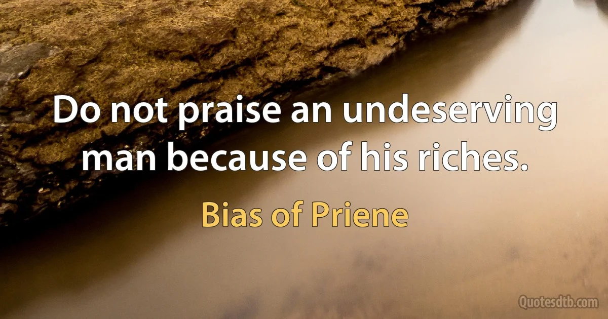 Do not praise an undeserving man because of his riches. (Bias of Priene)