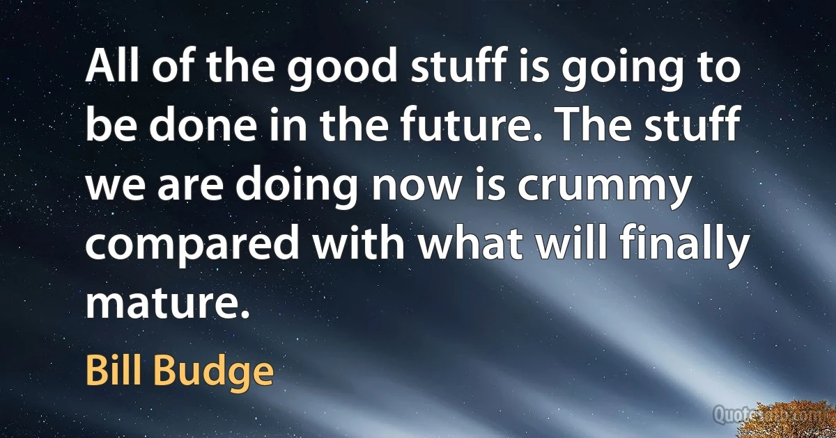 All of the good stuff is going to be done in the future. The stuff we are doing now is crummy compared with what will finally mature. (Bill Budge)