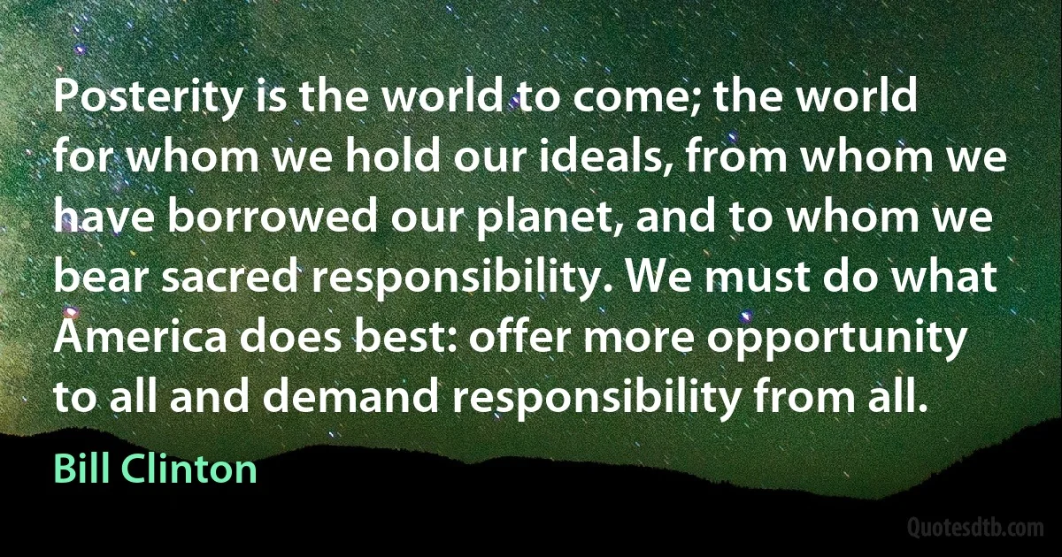 Posterity is the world to come; the world for whom we hold our ideals, from whom we have borrowed our planet, and to whom we bear sacred responsibility. We must do what America does best: offer more opportunity to all and demand responsibility from all. (Bill Clinton)