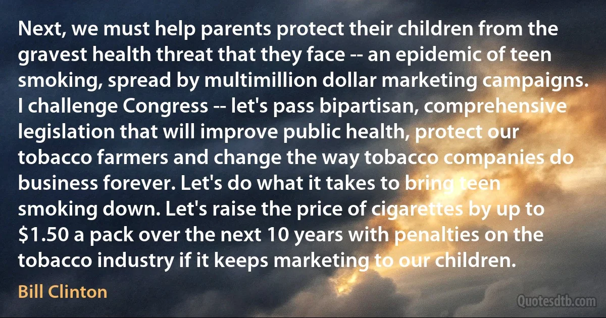 Next, we must help parents protect their children from the gravest health threat that they face -- an epidemic of teen smoking, spread by multimillion dollar marketing campaigns. I challenge Congress -- let's pass bipartisan, comprehensive legislation that will improve public health, protect our tobacco farmers and change the way tobacco companies do business forever. Let's do what it takes to bring teen smoking down. Let's raise the price of cigarettes by up to $1.50 a pack over the next 10 years with penalties on the tobacco industry if it keeps marketing to our children. (Bill Clinton)