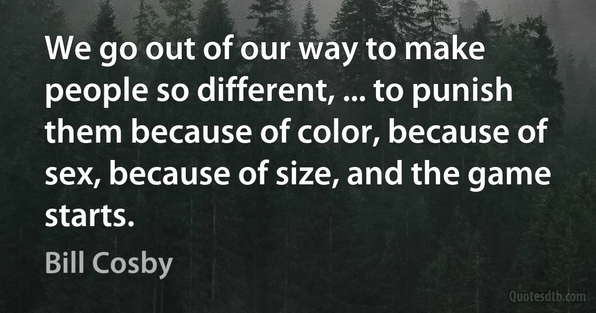 We go out of our way to make people so different, ... to punish them because of color, because of sex, because of size, and the game starts. (Bill Cosby)