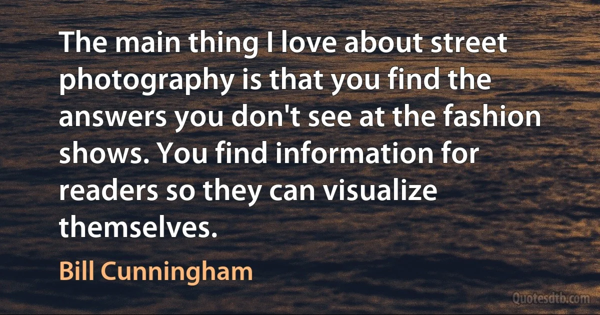 The main thing I love about street photography is that you find the answers you don't see at the fashion shows. You find information for readers so they can visualize themselves. (Bill Cunningham)