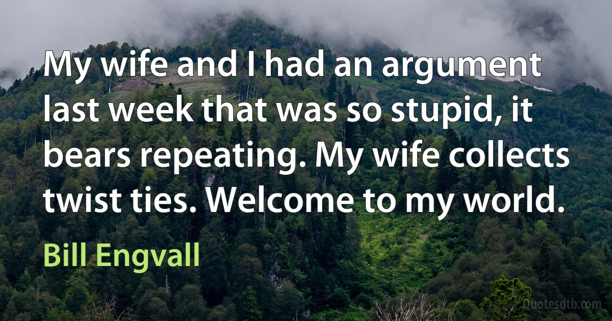 My wife and I had an argument last week that was so stupid, it bears repeating. My wife collects twist ties. Welcome to my world. (Bill Engvall)