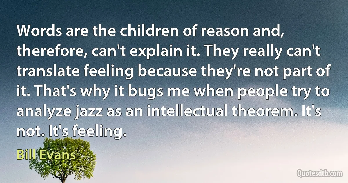 Words are the children of reason and, therefore, can't explain it. They really can't translate feeling because they're not part of it. That's why it bugs me when people try to analyze jazz as an intellectual theorem. It's not. It's feeling. (Bill Evans)