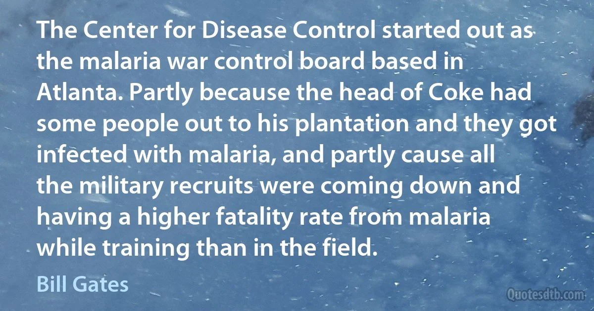 The Center for Disease Control started out as the malaria war control board based in Atlanta. Partly because the head of Coke had some people out to his plantation and they got infected with malaria, and partly cause all the military recruits were coming down and having a higher fatality rate from malaria while training than in the field. (Bill Gates)