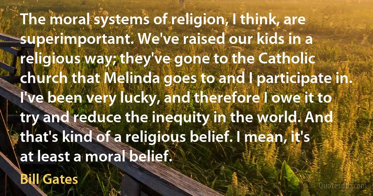 The moral systems of religion, I think, are superimportant. We've raised our kids in a religious way; they've gone to the Catholic church that Melinda goes to and I participate in. I've been very lucky, and therefore I owe it to try and reduce the inequity in the world. And that's kind of a religious belief. I mean, it's at least a moral belief. (Bill Gates)