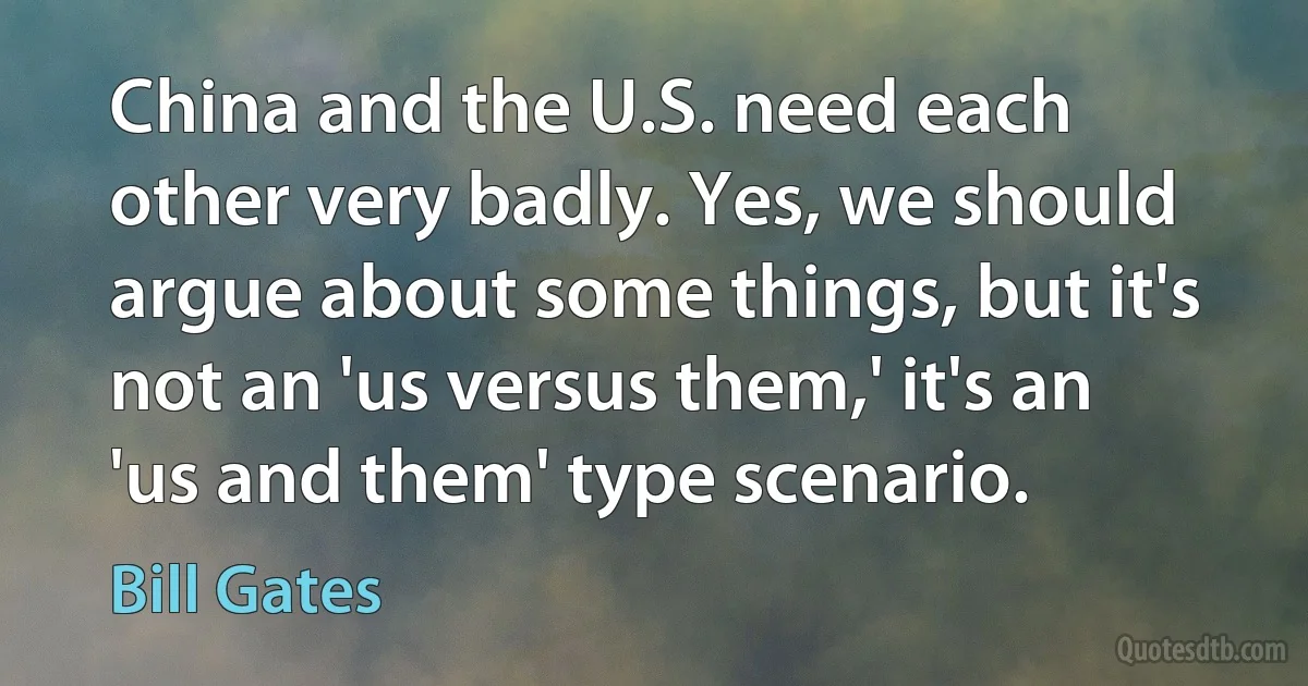 China and the U.S. need each other very badly. Yes, we should argue about some things, but it's not an 'us versus them,' it's an 'us and them' type scenario. (Bill Gates)