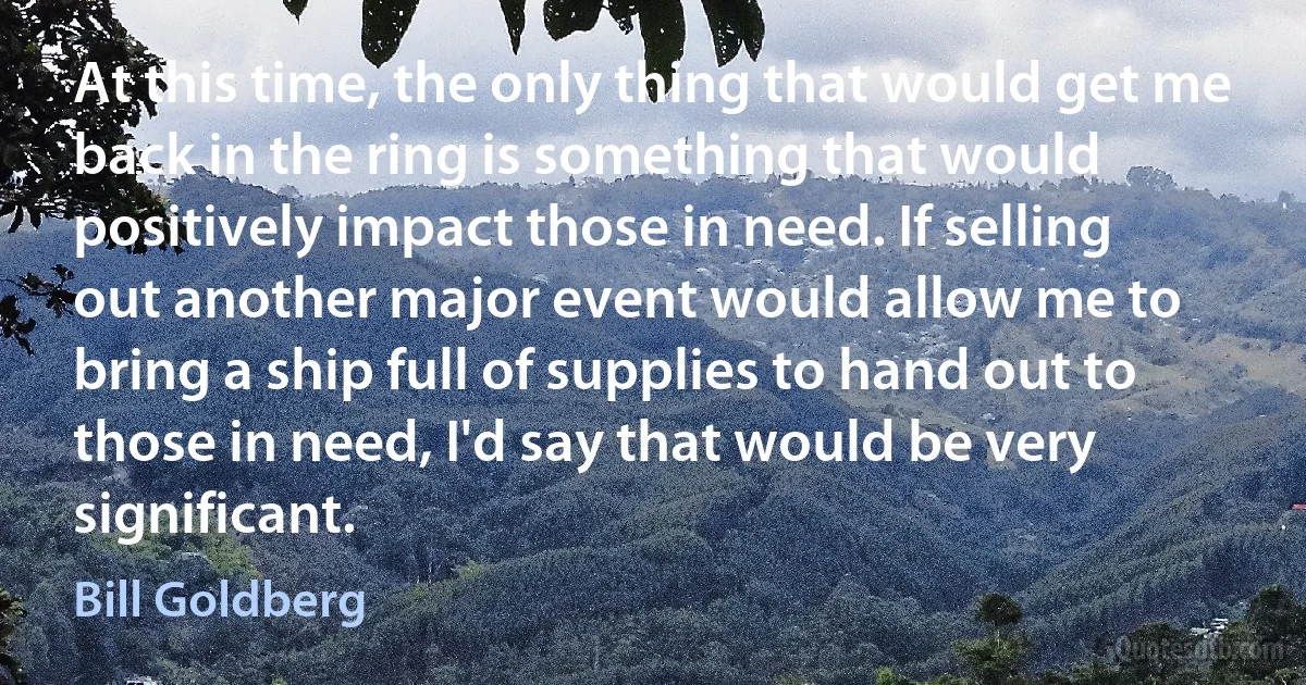 At this time, the only thing that would get me back in the ring is something that would positively impact those in need. If selling out another major event would allow me to bring a ship full of supplies to hand out to those in need, I'd say that would be very significant. (Bill Goldberg)