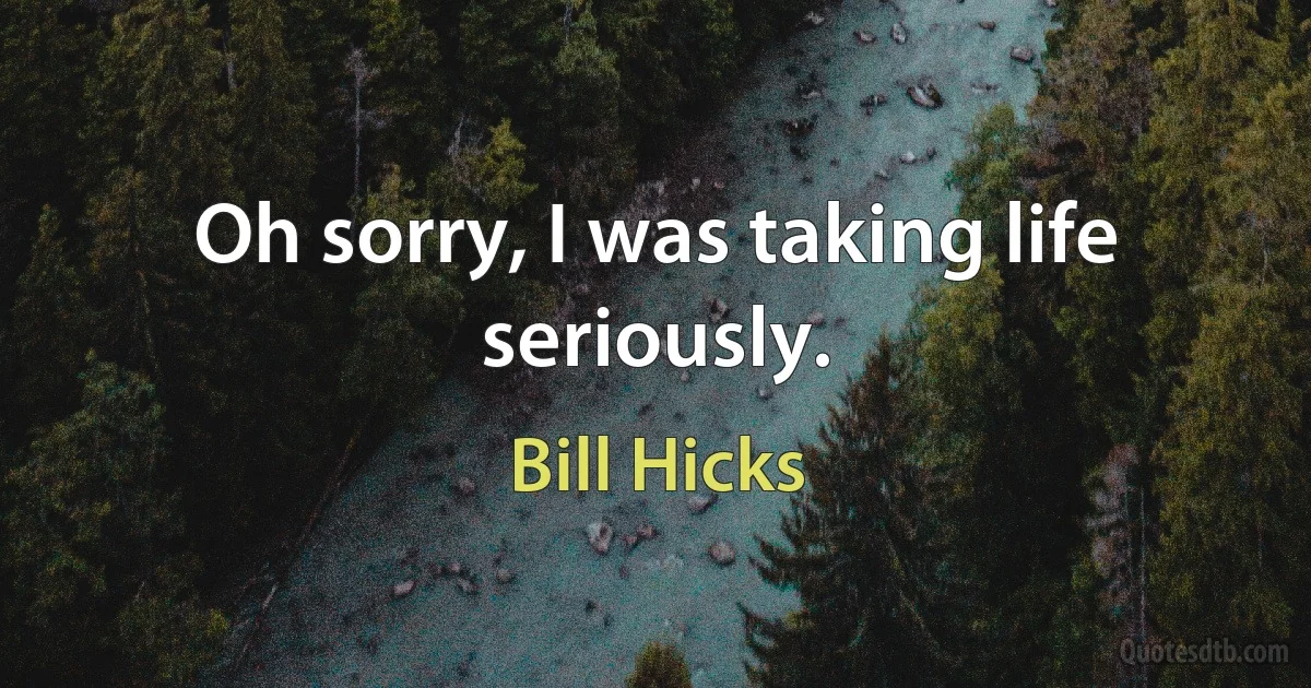 Oh sorry, I was taking life seriously. (Bill Hicks)