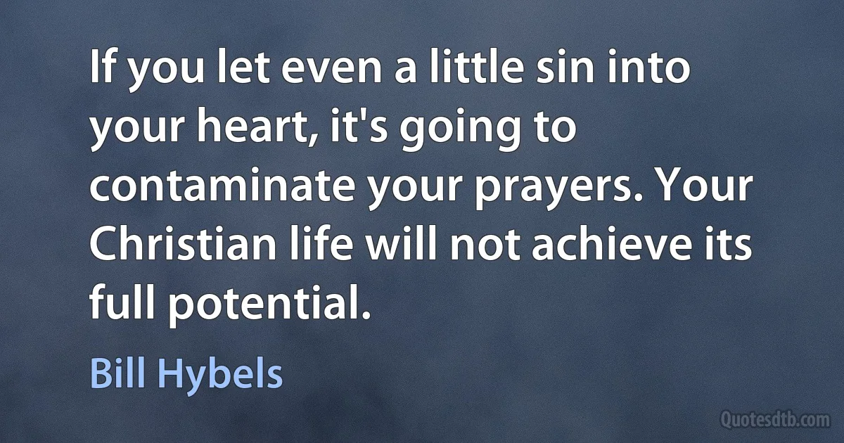 If you let even a little sin into your heart, it's going to contaminate your prayers. Your Christian life will not achieve its full potential. (Bill Hybels)