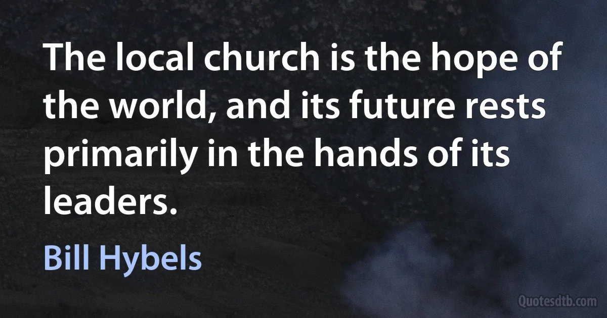 The local church is the hope of the world, and its future rests primarily in the hands of its leaders. (Bill Hybels)