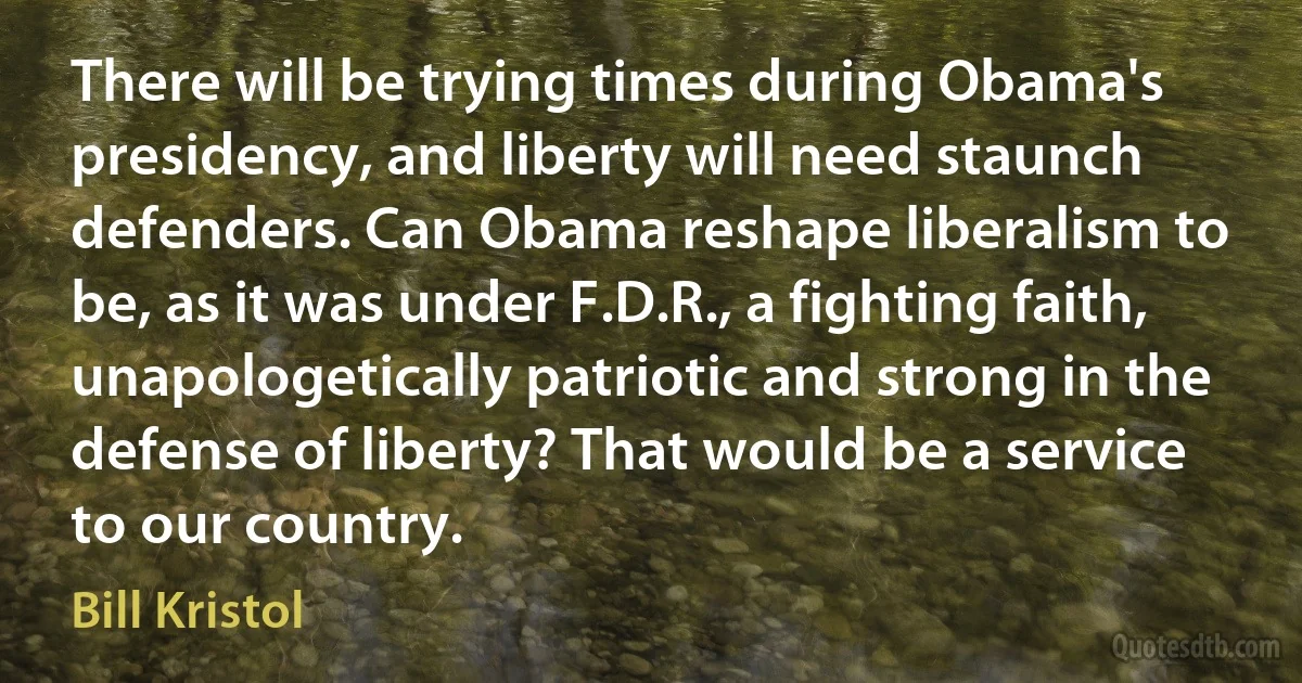 There will be trying times during Obama's presidency, and liberty will need staunch defenders. Can Obama reshape liberalism to be, as it was under F.D.R., a fighting faith, unapologetically patriotic and strong in the defense of liberty? That would be a service to our country. (Bill Kristol)