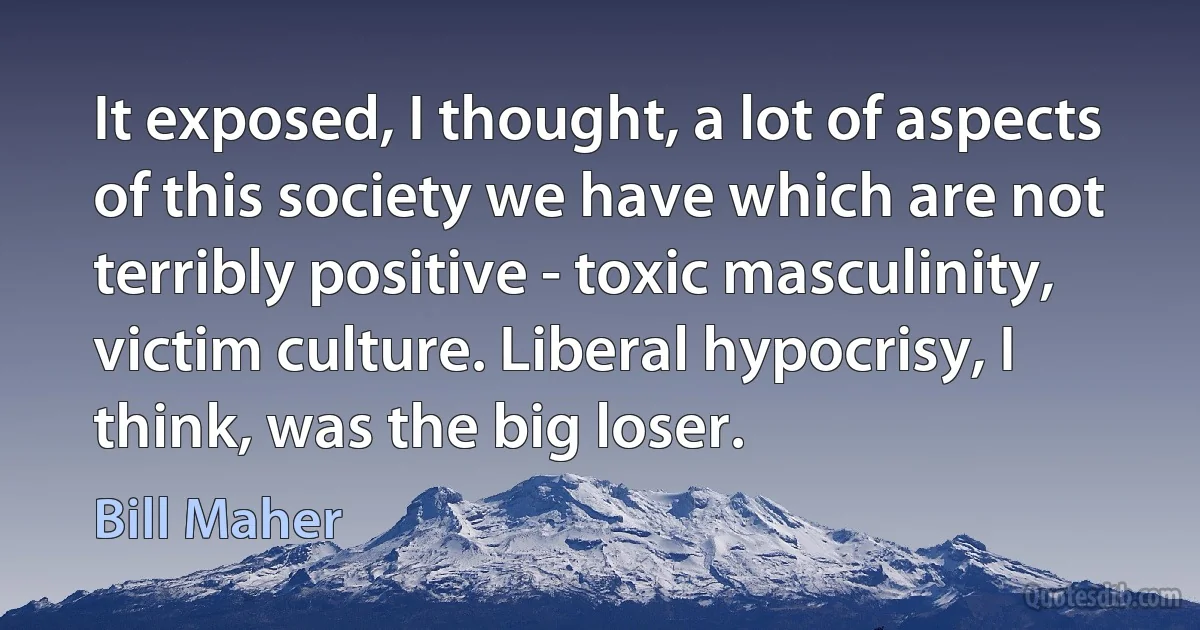 It exposed, I thought, a lot of aspects of this society we have which are not terribly positive - toxic masculinity, victim culture. Liberal hypocrisy, I think, was the big loser. (Bill Maher)