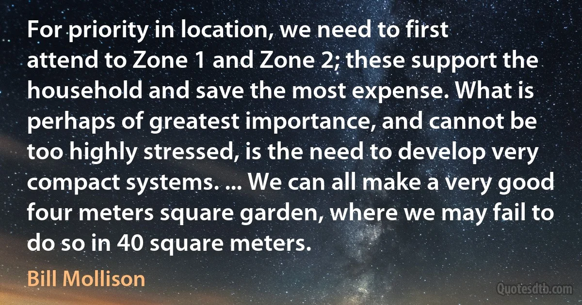 For priority in location, we need to first attend to Zone 1 and Zone 2; these support the household and save the most expense. What is perhaps of greatest importance, and cannot be too highly stressed, is the need to develop very compact systems. ... We can all make a very good four meters square garden, where we may fail to do so in 40 square meters. (Bill Mollison)