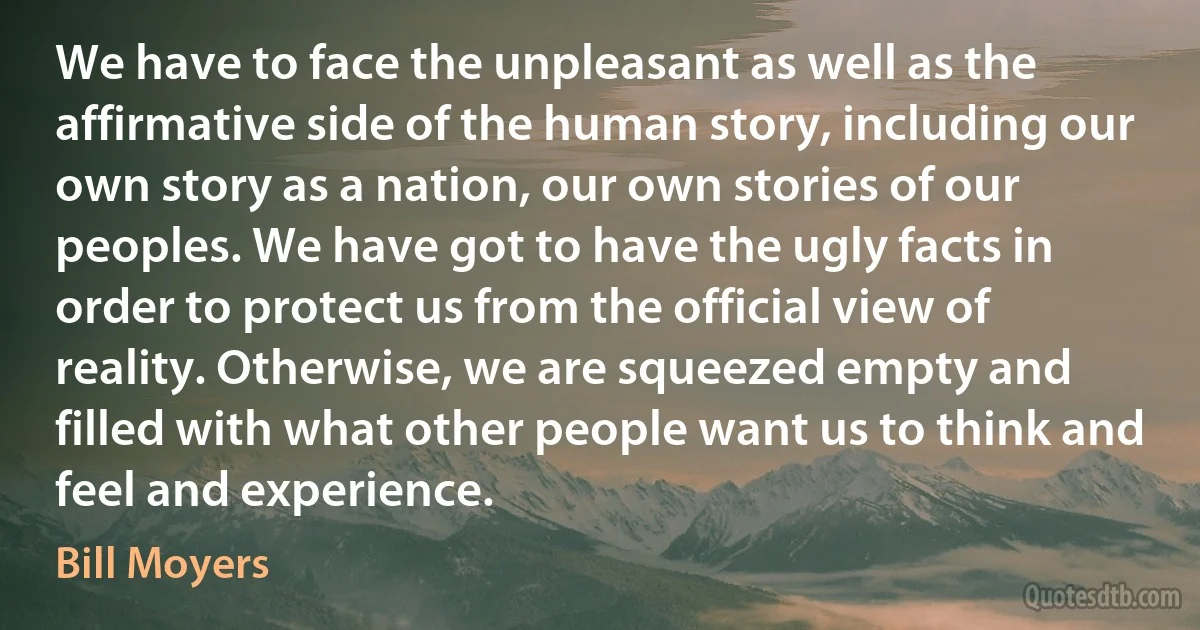 We have to face the unpleasant as well as the affirmative side of the human story, including our own story as a nation, our own stories of our peoples. We have got to have the ugly facts in order to protect us from the official view of reality. Otherwise, we are squeezed empty and filled with what other people want us to think and feel and experience. (Bill Moyers)