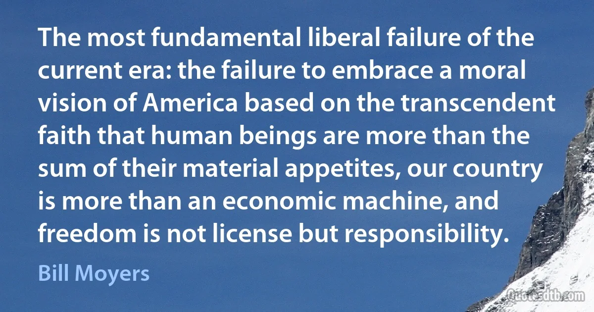 The most fundamental liberal failure of the current era: the failure to embrace a moral vision of America based on the transcendent faith that human beings are more than the sum of their material appetites, our country is more than an economic machine, and freedom is not license but responsibility. (Bill Moyers)