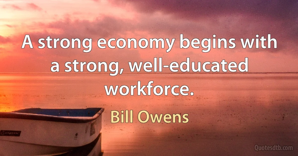 A strong economy begins with a strong, well-educated workforce. (Bill Owens)