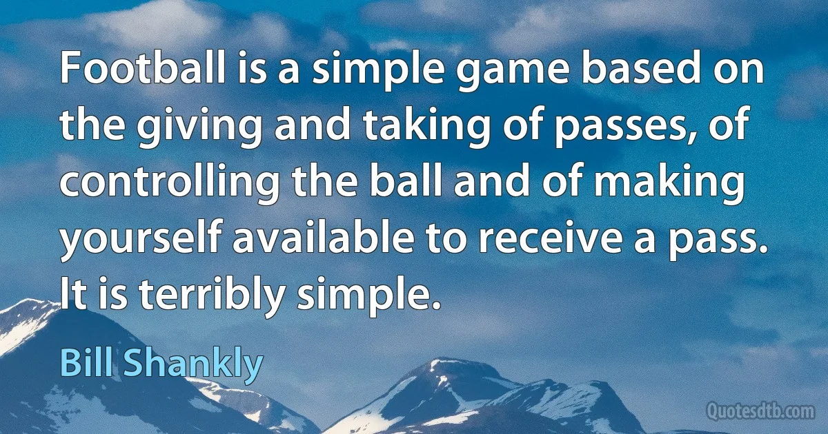 Football is a simple game based on the giving and taking of passes, of controlling the ball and of making yourself available to receive a pass. It is terribly simple. (Bill Shankly)