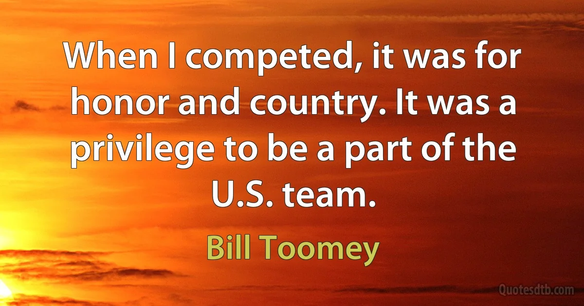 When I competed, it was for honor and country. It was a privilege to be a part of the U.S. team. (Bill Toomey)