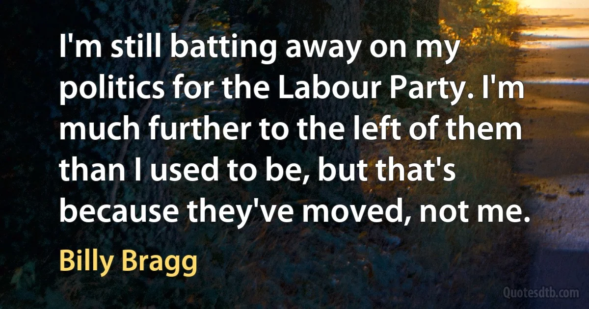 I'm still batting away on my politics for the Labour Party. I'm much further to the left of them than I used to be, but that's because they've moved, not me. (Billy Bragg)